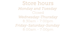 Store hours Monday and Tuesday  Closed Wednesday-Thursday 8:30am - 7:00pm Friday-Saturday-Sunday  8:00am - 7:00pm