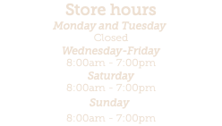 Store hours Monday and Tuesday  Closed Wednesday-Friday 8:00am - 7:00pm Saturday 8:00am - 7:00pm Sunday  8:00am - 7:00pm