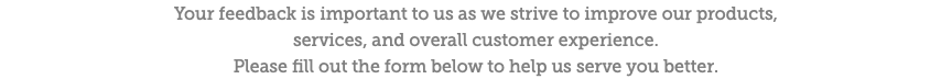 Your feedback is important to us as we strive to improve our products,  services, and overall customer experience.  Please fill out the form below to help us serve you better.