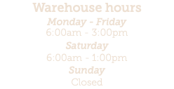 Warehouse hours Monday - Friday 6:00am - 3:00pm Saturday 6:00am - 1:00pm Sunday Closed